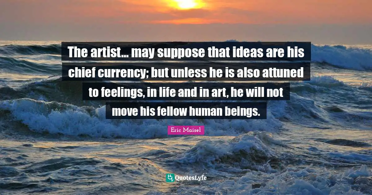 The artist... may suppose that ideas are his chief currency; but unless he is also attuned to feelings, in life and in art, he will not move his fellow human beings.