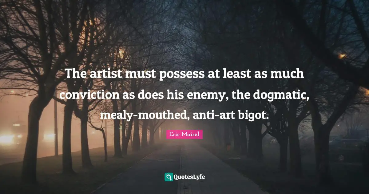 The artist must possess at least as much conviction as does his enemy, the dogmatic, mealy-mouthed, anti-art bigot.