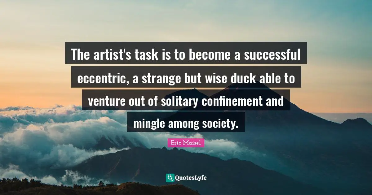 The artist's task is to become a successful eccentric, a strange but wise duck able to venture out of solitary confinement and mingle among society.