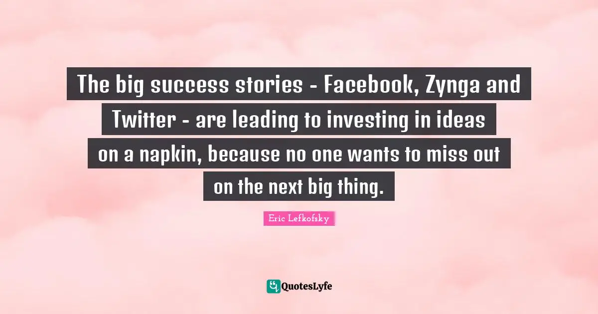 Eric Lefkofsky Quotes: "The big success stories - Facebook, Zynga and Twitter - are leading to investing in ideas on a napkin, because no one wants to miss out on the next big thing."