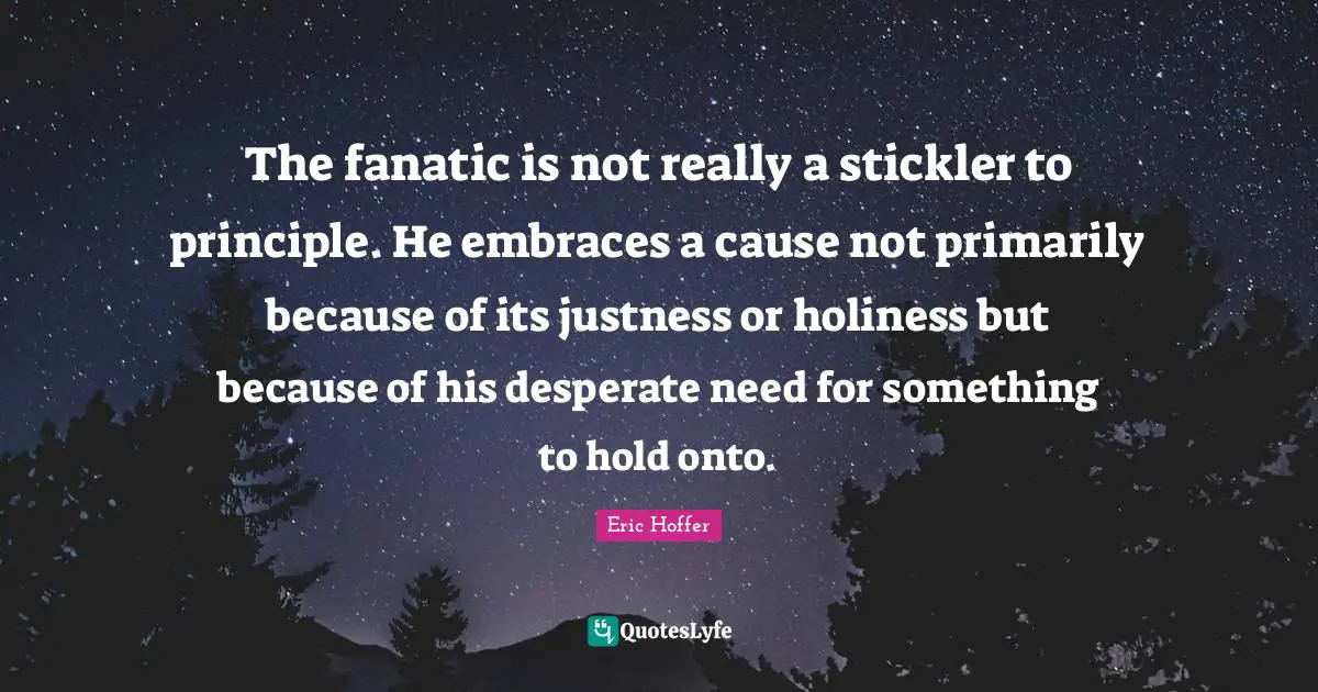 The fanatic is not really a stickler to principle. He embraces a cause not primarily because of its justness or holiness but because of his desperate need for something to hold onto.