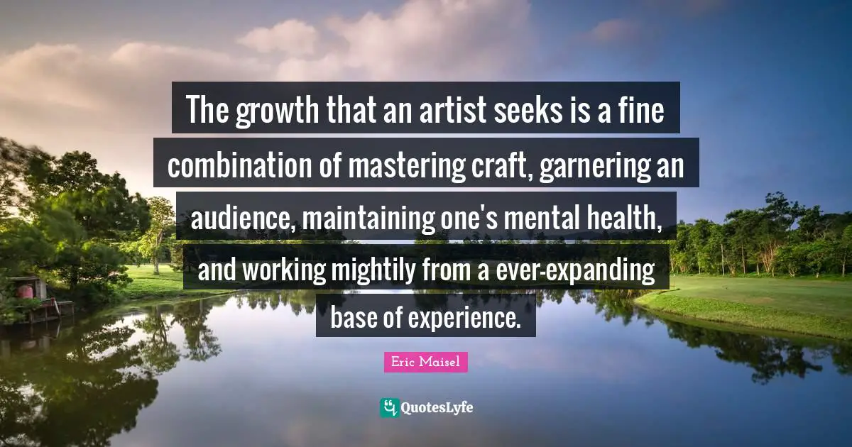 The growth that an artist seeks is a fine combination of mastering craft, garnering an audience, maintaining one's mental health, and working mightily from a ever-expanding base of experience.