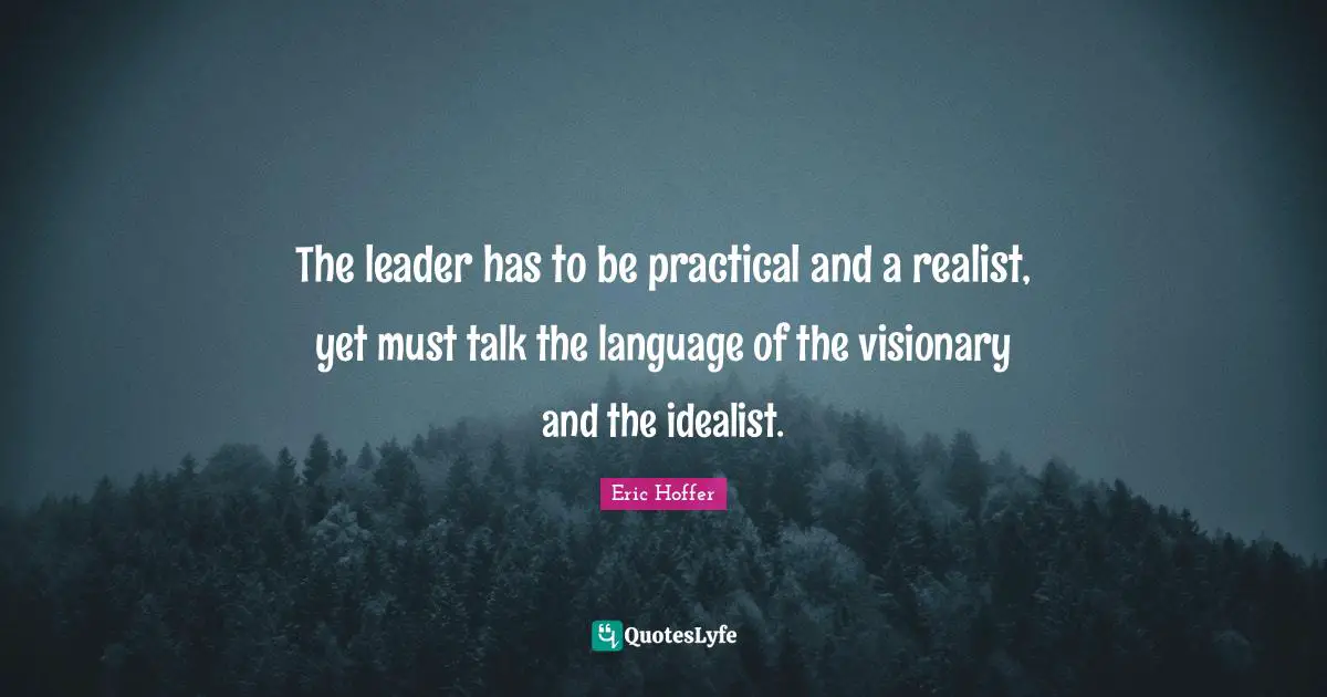 Eric Hoffer Quotes: "The leader has to be practical and a realist, yet must talk the language of the visionary and the idealist."