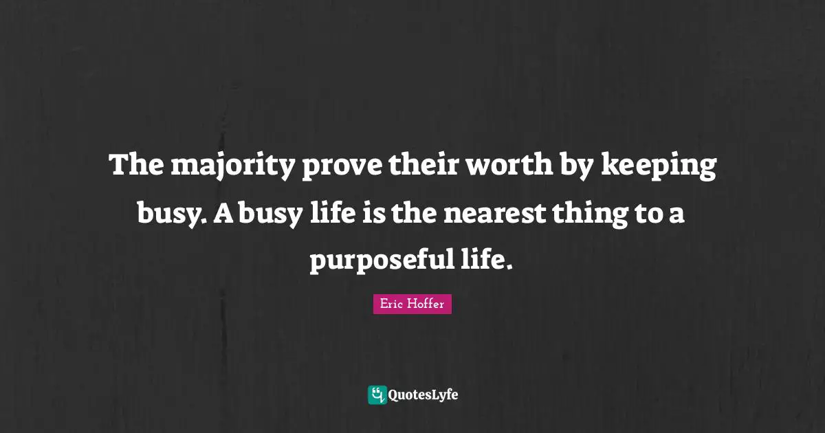 The majority prove their worth by keeping busy. A busy life is the nearest thing to a purposeful life.