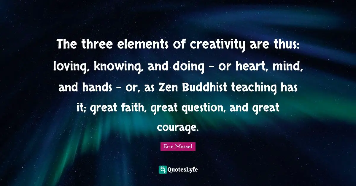 The three elements of creativity are thus: loving, knowing, and doing - or heart, mind, and hands - or, as Zen Buddhist teaching has it; great faith, great question, and great courage.