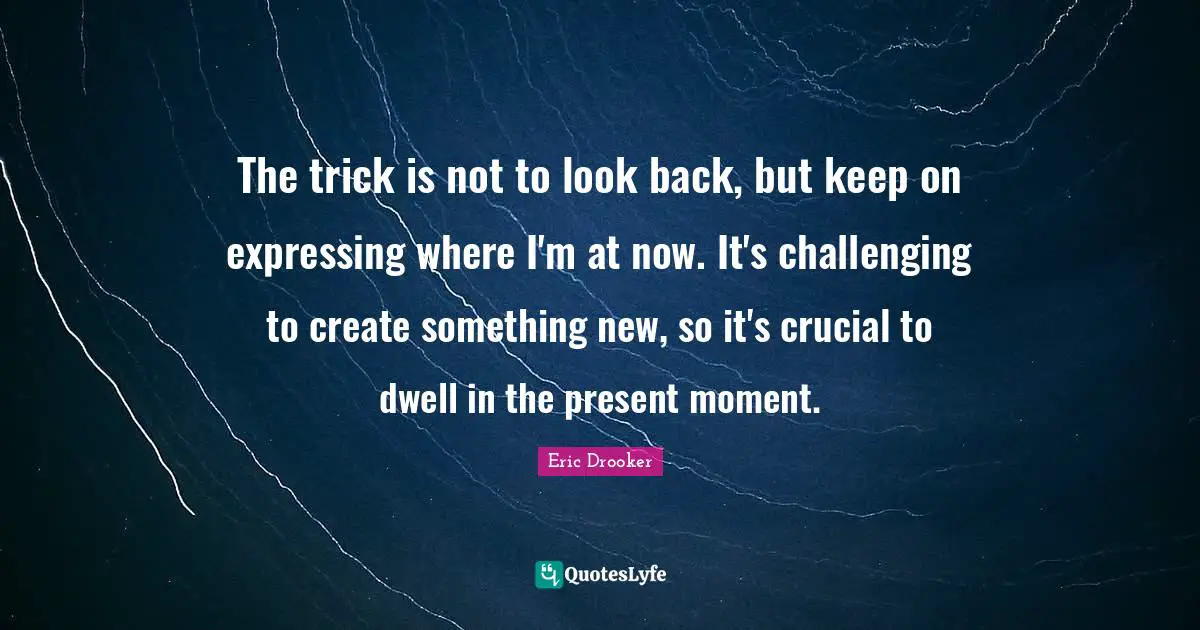 The trick is not to look back, but keep on expressing where I'm at now. It's challenging to create something new, so it's crucial to dwell in the present moment.