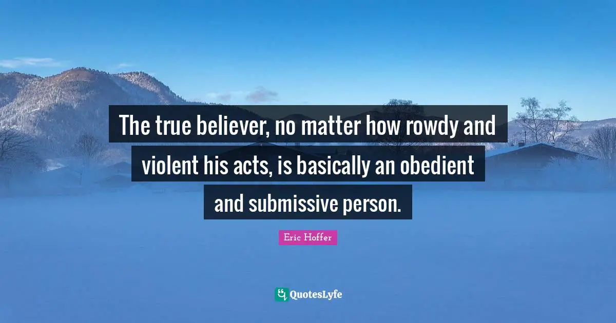 Eric Hoffer Quotes: The true believer, no matter how rowdy and violent his acts, is basically an obedient and submissive person.