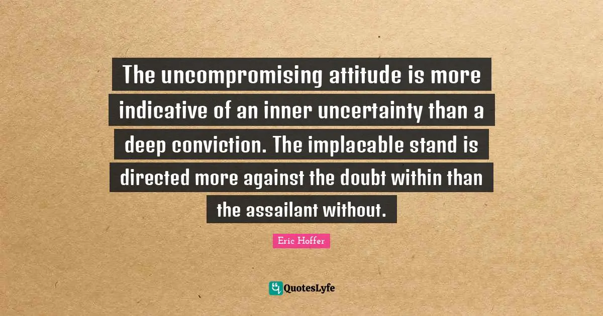 Eric Hoffer Quotes: "The uncompromising attitude is more indicative of an inner uncertainty than a deep conviction. The implacable stand is directed more against the doubt within than the assailant without."