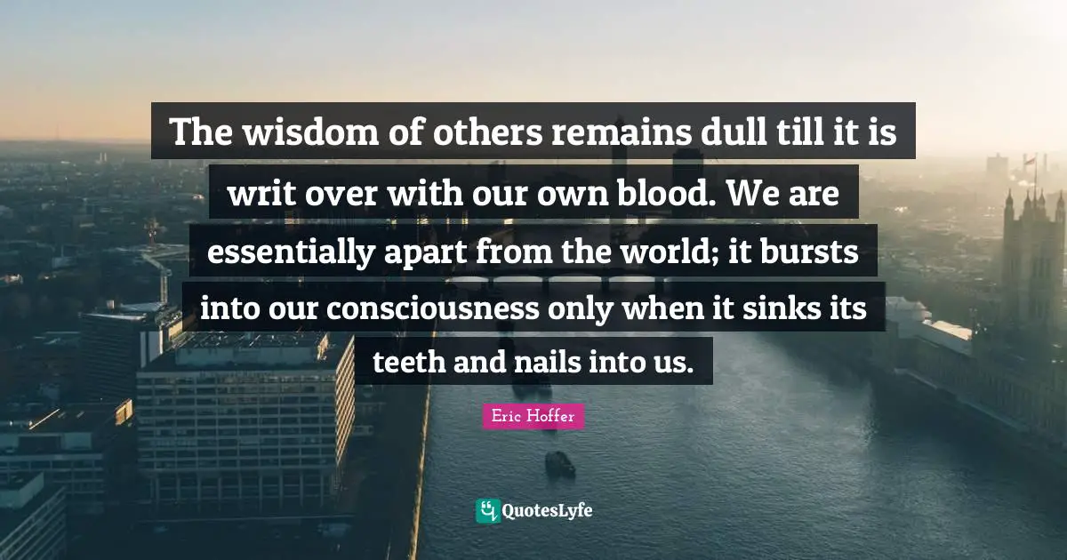 The wisdom of others remains dull till it is writ over with our own blood. We are essentially apart from the world; it bursts into our consciousness only when it sinks its teeth and nails into us.