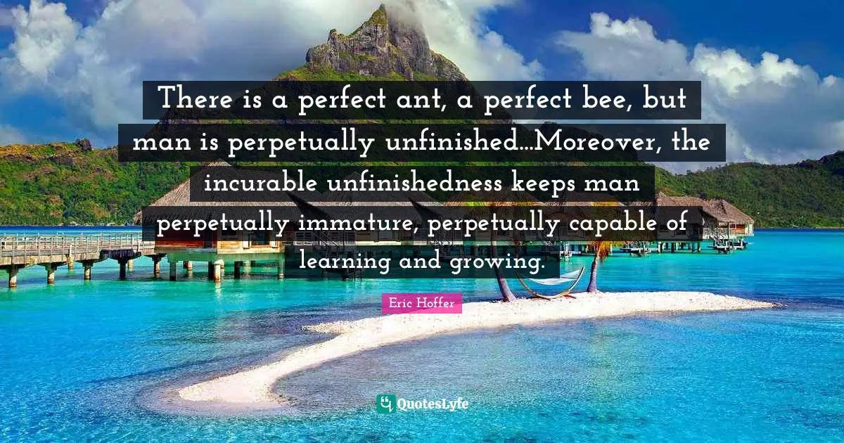 There is a perfect ant, a perfect bee, but man is perpetually unfinished...Moreover, the incurable unfinishedness keeps man perpetually immature, perpetually capable of learning and growing.