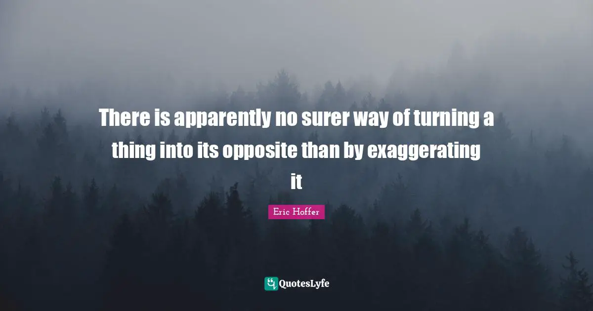 Eric Hoffer Quotes: "There is apparently no surer way of turning a thing into its opposite than by exaggerating it"