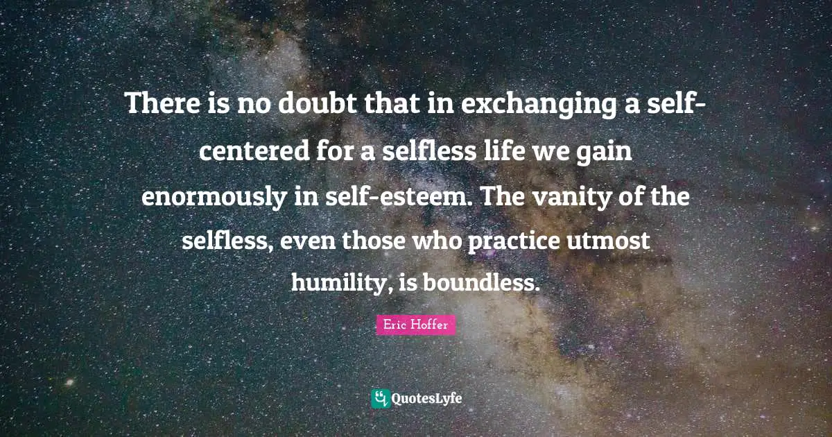 There is no doubt that in exchanging a self-centered for a selfless life we gain enormously in self-esteem. The vanity of the selfless, even those who practice utmost humility, is boundless.