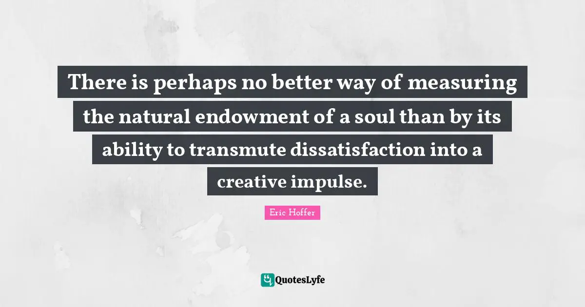 There is perhaps no better way of measuring the natural endowment of a soul than by its ability to transmute dissatisfaction into a creative impulse.