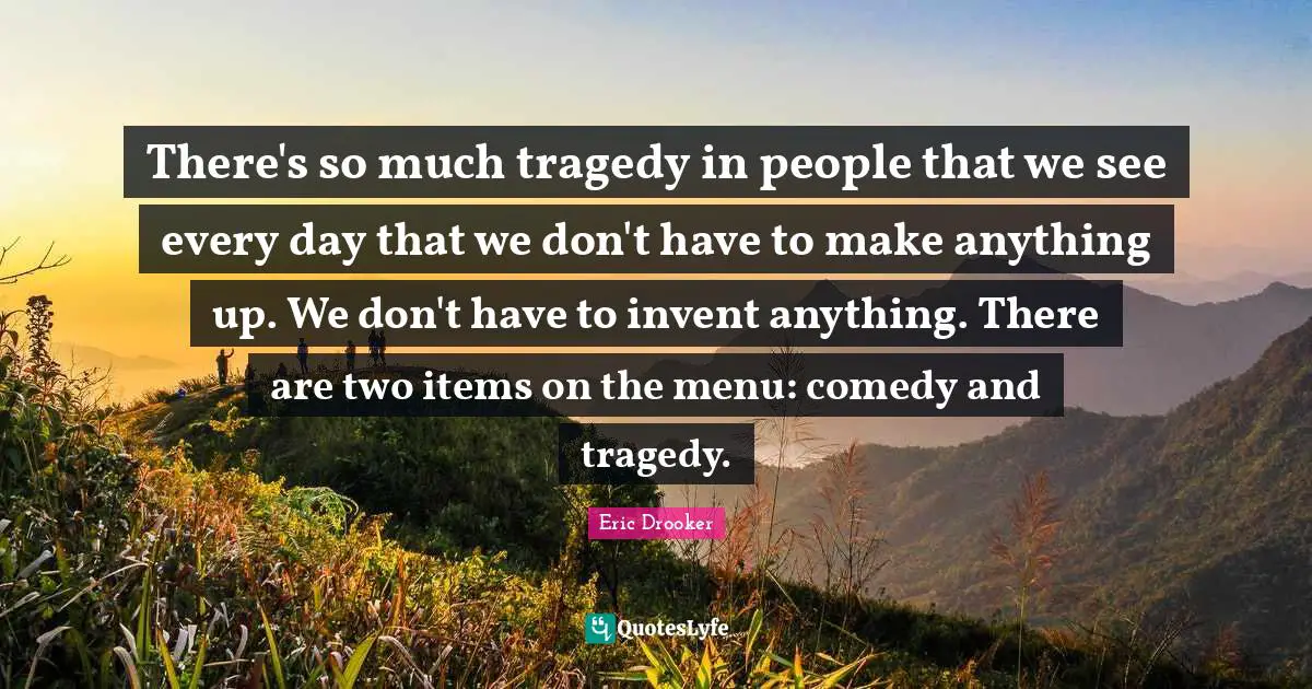 There's so much tragedy in people that we see every day that we don't have to make anything up. We don't have to invent anything. There are two items on the menu: comedy and tragedy.