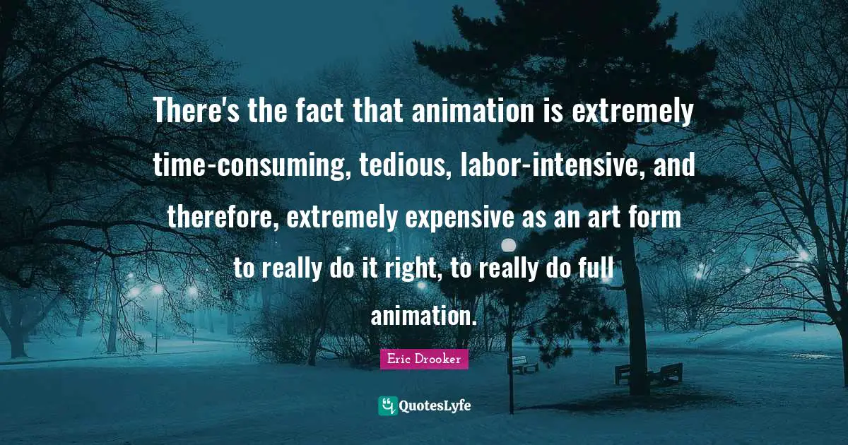 There's the fact that animation is extremely time-consuming, tedious, labor-intensive, and therefore, extremely expensive as an art form to really do it right, to really do full animation.