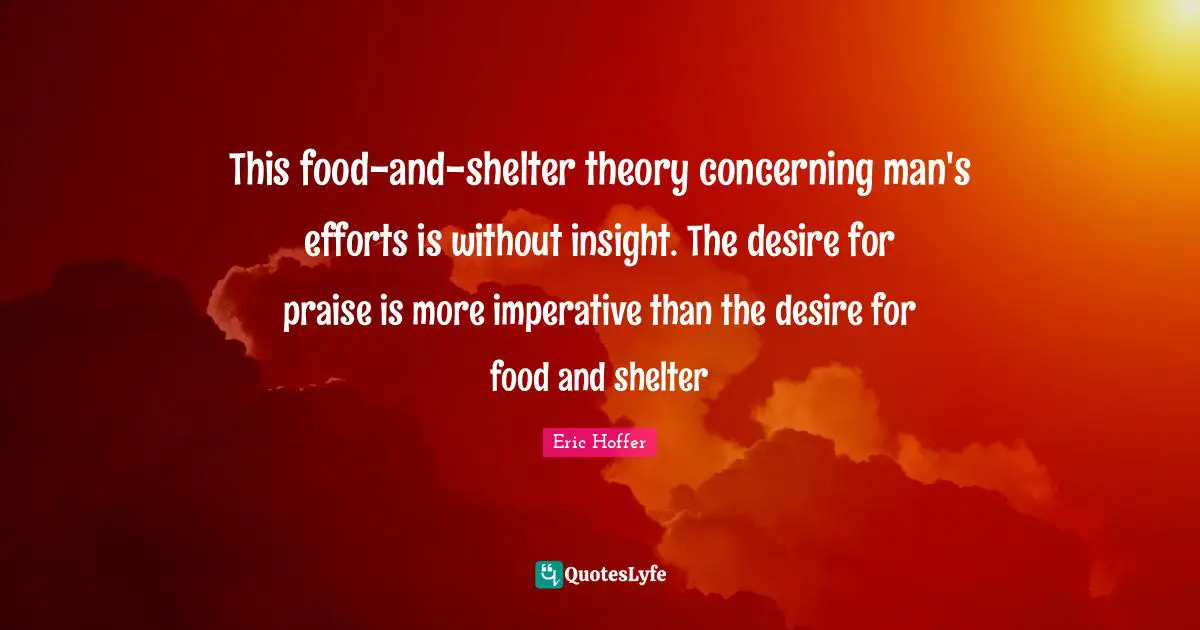 This food-and-shelter theory concerning man's efforts is without insight. The desire for praise is more imperative than the desire for food and shelter