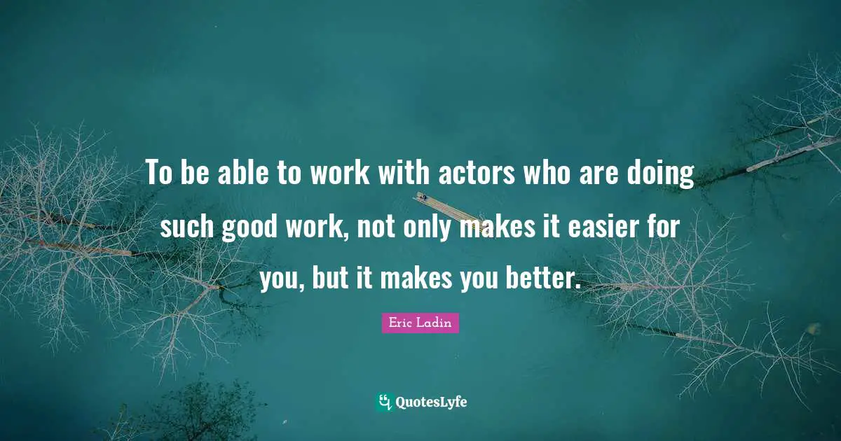 To be able to work with actors who are doing such good work, not only makes it easier for you, but it makes you better.