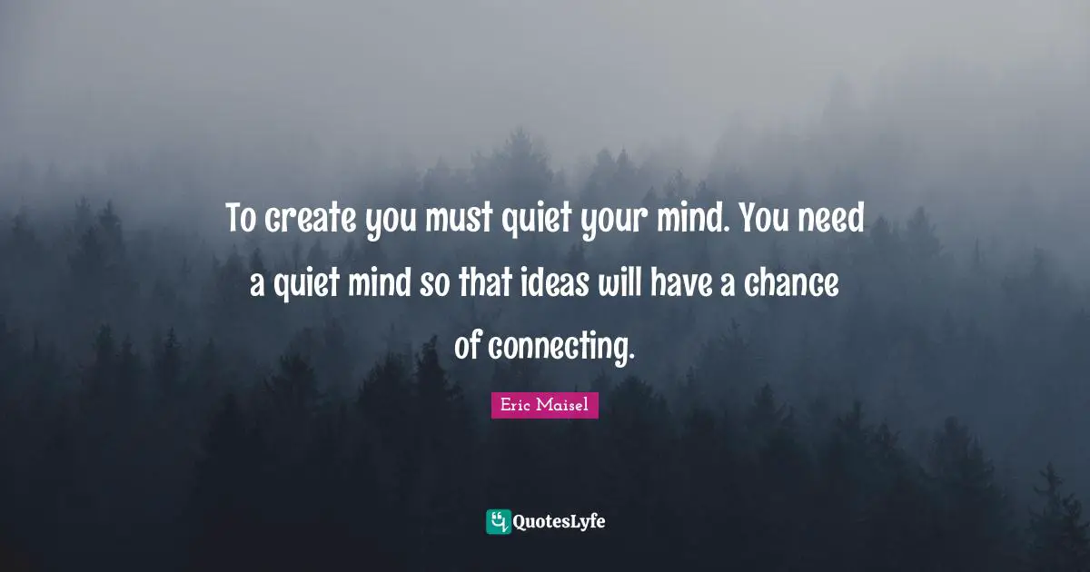 To create you must quiet your mind. You need a quiet mind so that ideas will have a chance of connecting.