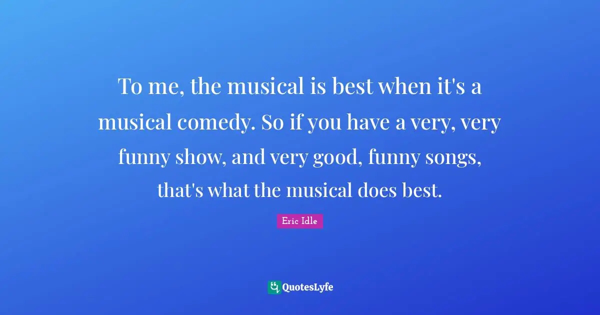 To me, the musical is best when it's a musical comedy. So if you have a very, very funny show, and very good, funny songs, that's what the musical does best.