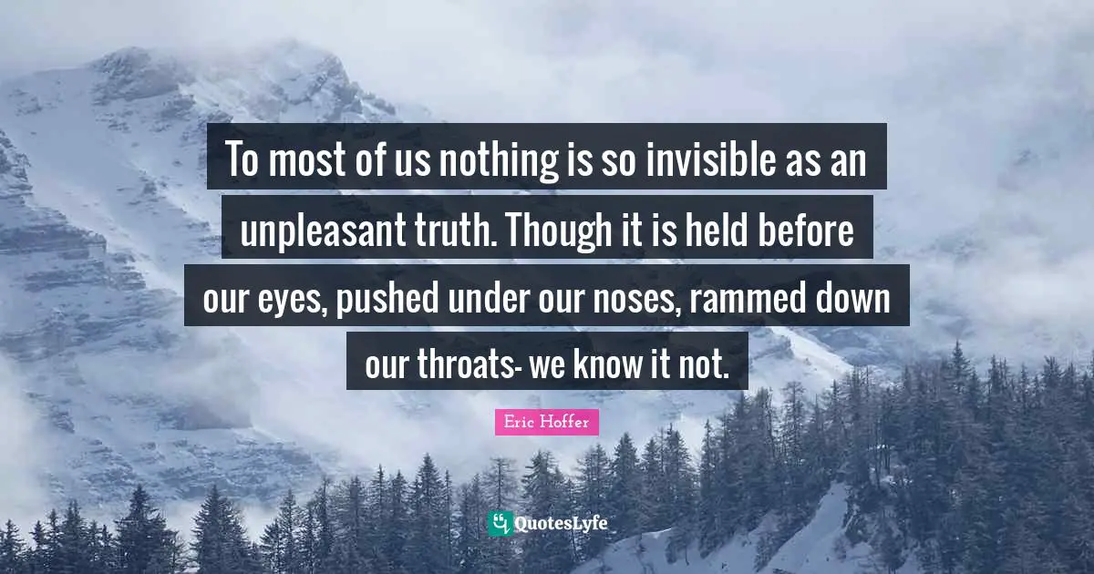 To most of us nothing is so invisible as an unpleasant truth. Though it is held before our eyes, pushed under our noses, rammed down our throats- we know it not.