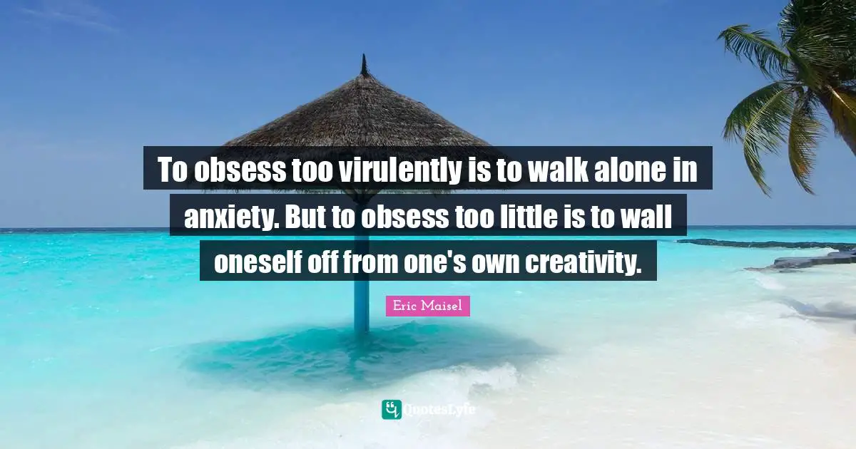 To obsess too virulently is to walk alone in anxiety. But to obsess too little is to wall oneself off from one's own creativity.