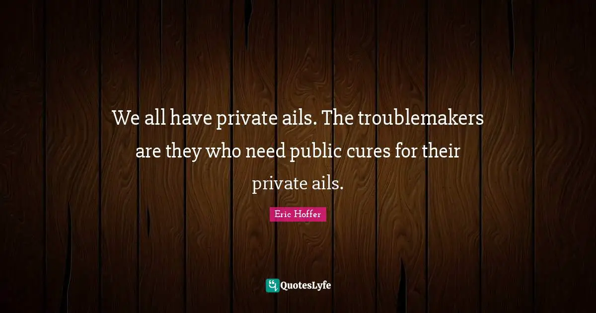Eric Hoffer Quotes: "We all have private ails. The troublemakers are they who need public cures for their private ails."