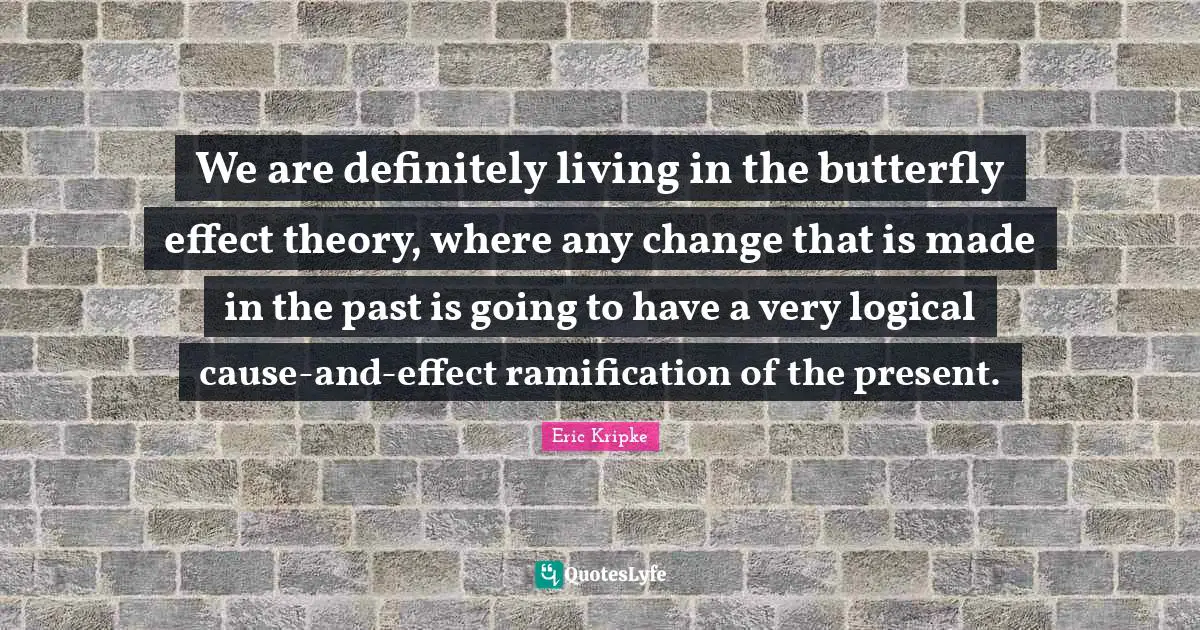 We are definitely living in the butterfly effect theory, where any change that is made in the past is going to have a very logical cause-and-effect ramification of the present.