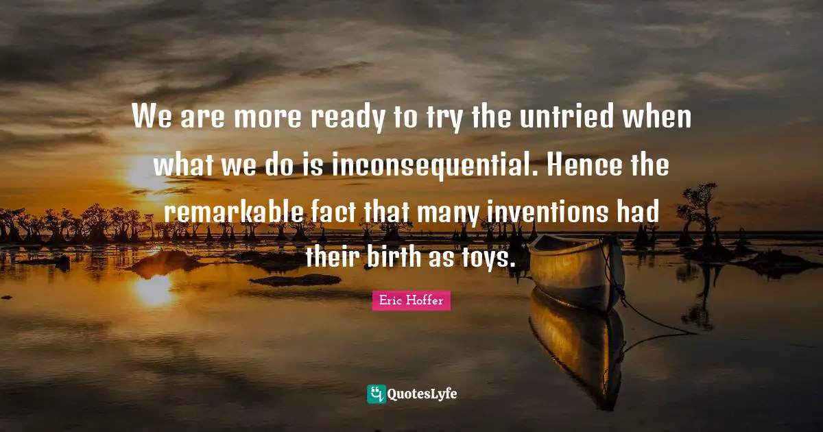 Eric Hoffer Quotes: We are more ready to try the untried when what we do is inconsequential. Hence the remarkable fact that many inventions had their birth as toys.