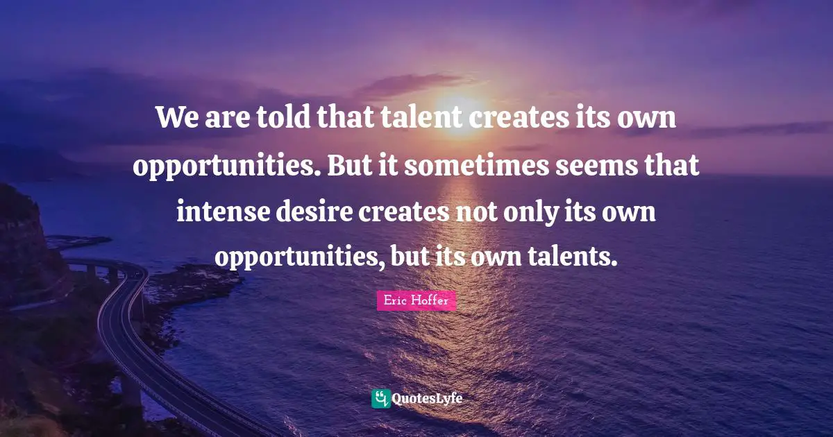 Eric Hoffer Quotes: "We are told that talent creates its own opportunities. But it sometimes seems that intense desire creates not only its own opportunities, but its own talents."