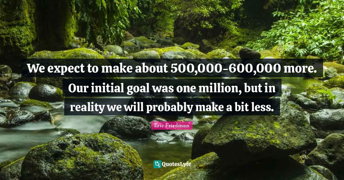 We expect to make about 500,000-600,000 more. Our initial goal was one million, but in reality we will probably make a bit less.