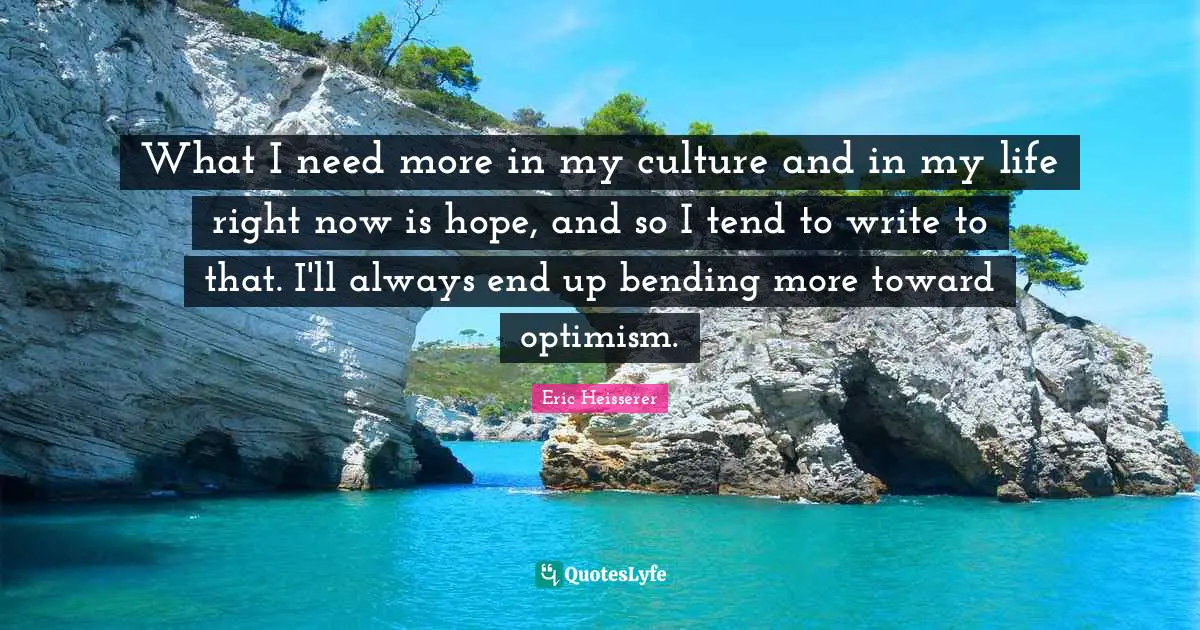 What I need more in my culture and in my life right now is hope, and so I tend to write to that. I'll always end up bending more toward optimism.