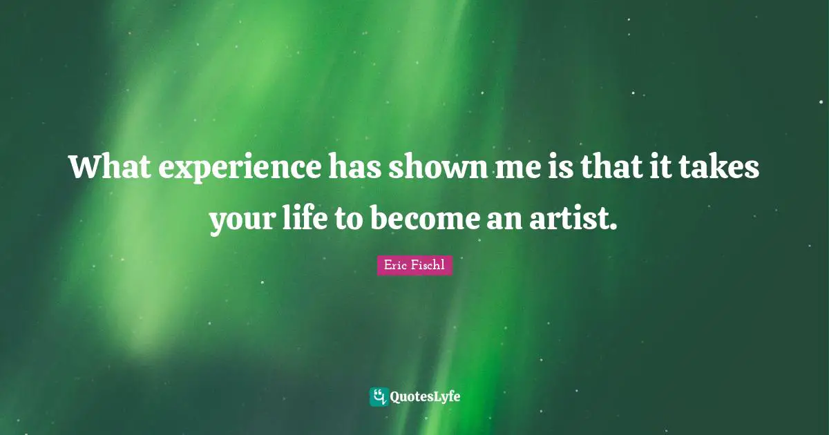 What experience has shown me is that it takes your life to become an artist.