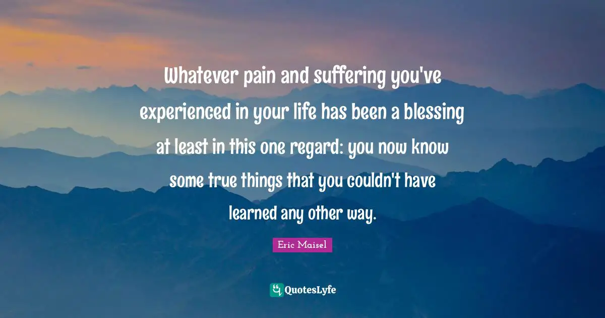 Whatever pain and suffering you've experienced in your life has been a blessing at least in this one regard: you now know some true things that you couldn't have learned any other way.