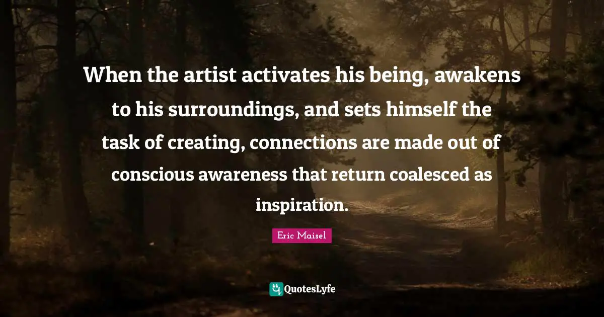 When the artist activates his being, awakens to his surroundings, and sets himself the task of creating, connections are made out of conscious awareness that return coalesced as inspiration.