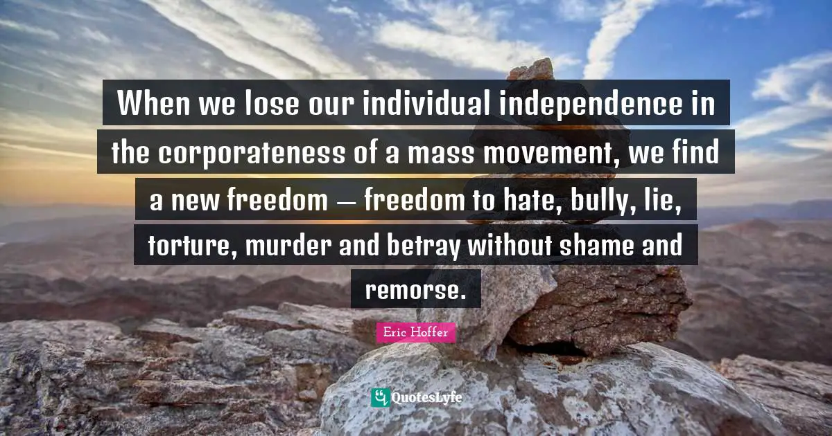 When we lose our individual independence in the corporateness of a mass movement, we find a new freedom — freedom to hate, bully, lie, torture, murder and betray without shame and remorse.