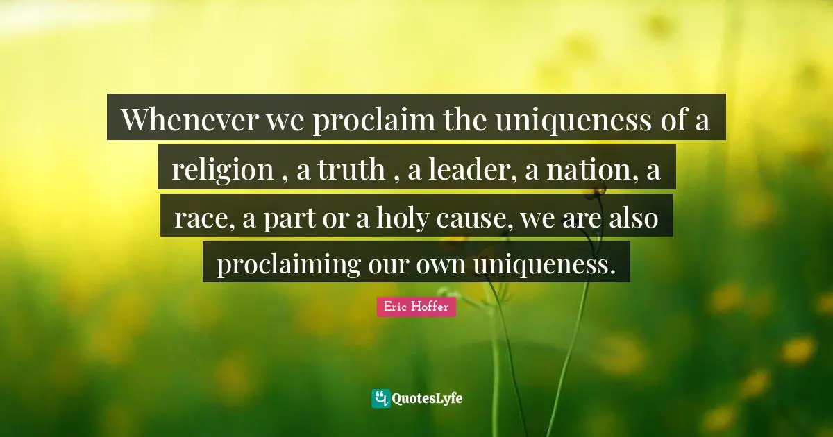 Proclaiming Quotes: "Whenever we proclaim the uniqueness of a religion , a truth , a leader, a nation, a race, a part or a holy cause, we are also proclaiming our own uniqueness."