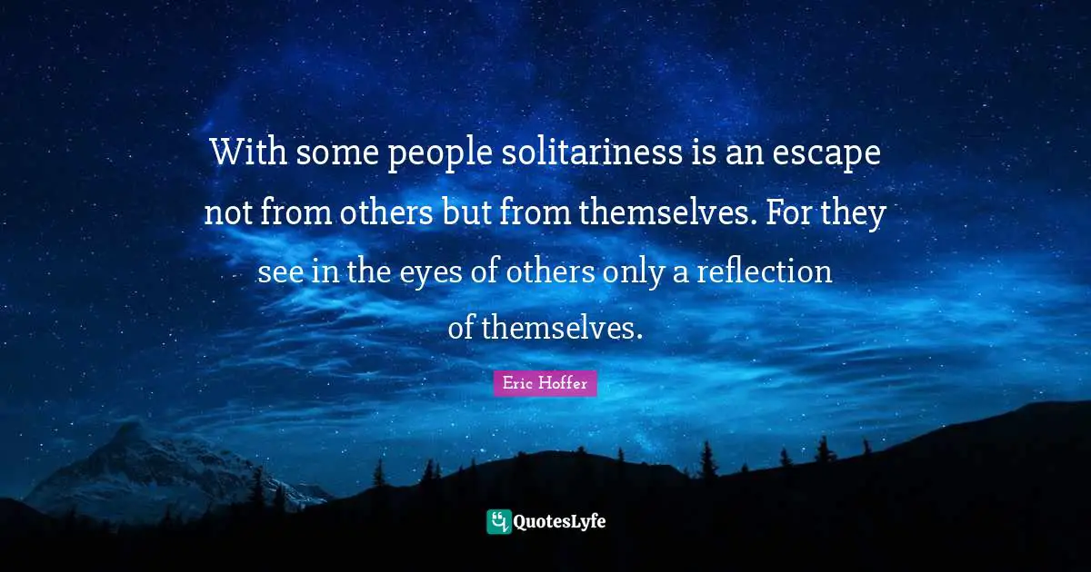 Eric Hoffer Quotes: "With some people solitariness is an escape not from others but from themselves. For they see in the eyes of others only a reflection of themselves."
