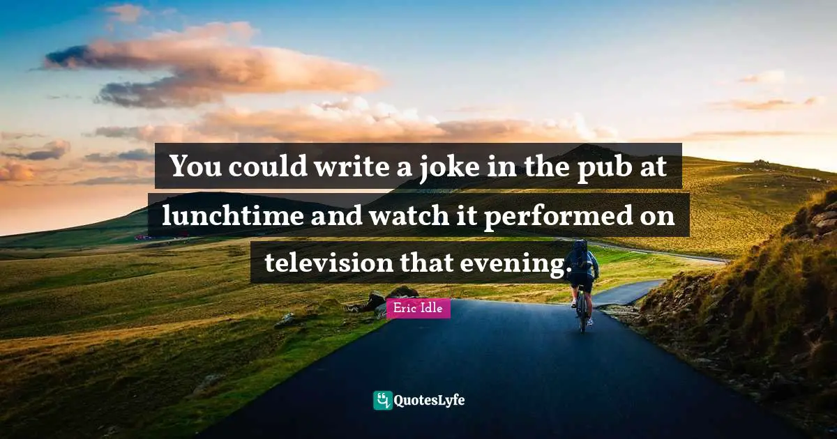 You could write a joke in the pub at lunchtime and watch it performed on television that evening.