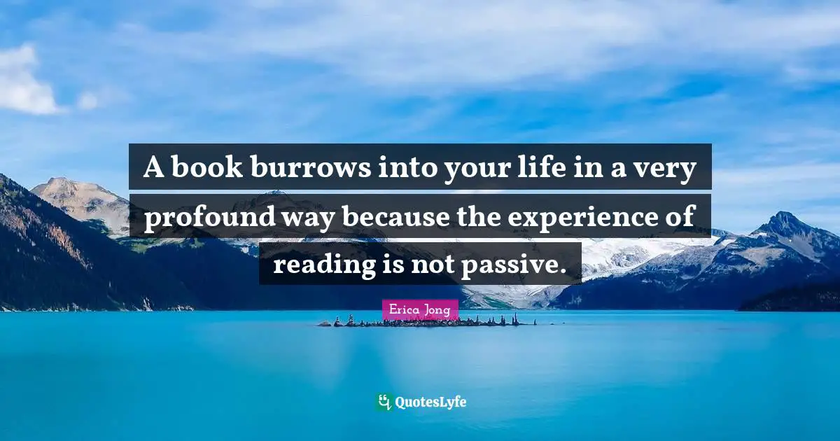A book burrows into your life in a very profound way because the experience of reading is not passive.