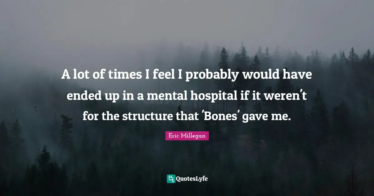A lot of times I feel I probably would have ended up in a mental hospital if it weren't for the structure that 'Bones' gave me.
