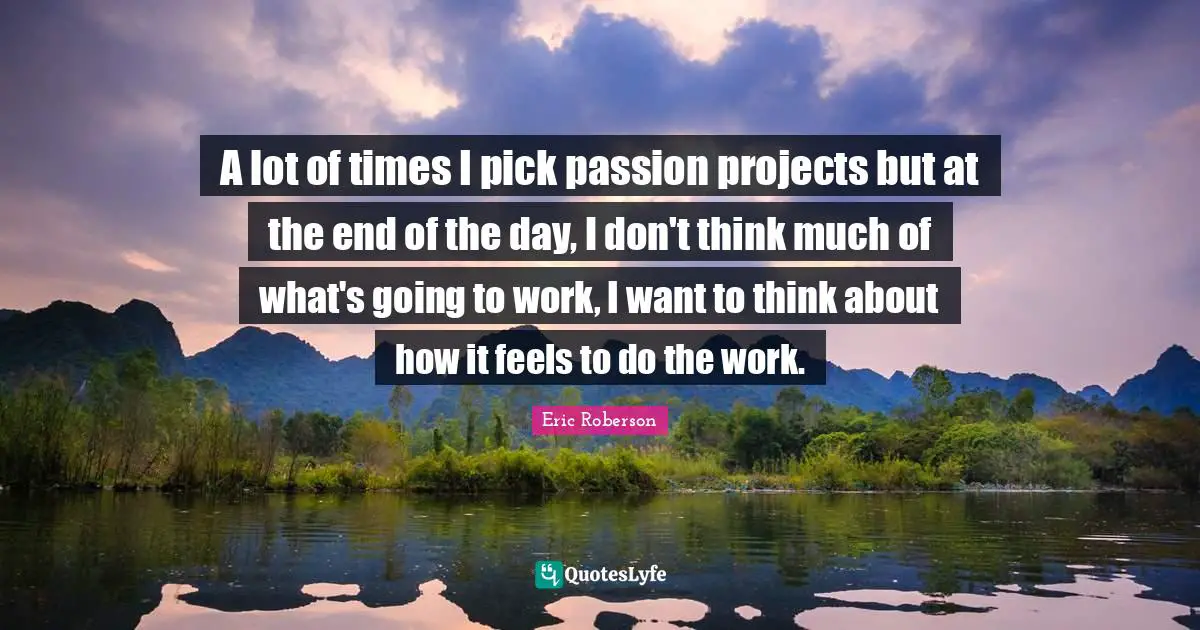 A lot of times I pick passion projects but at the end of the day, I don't think much of what's going to work, I want to think about how it feels to do the work.