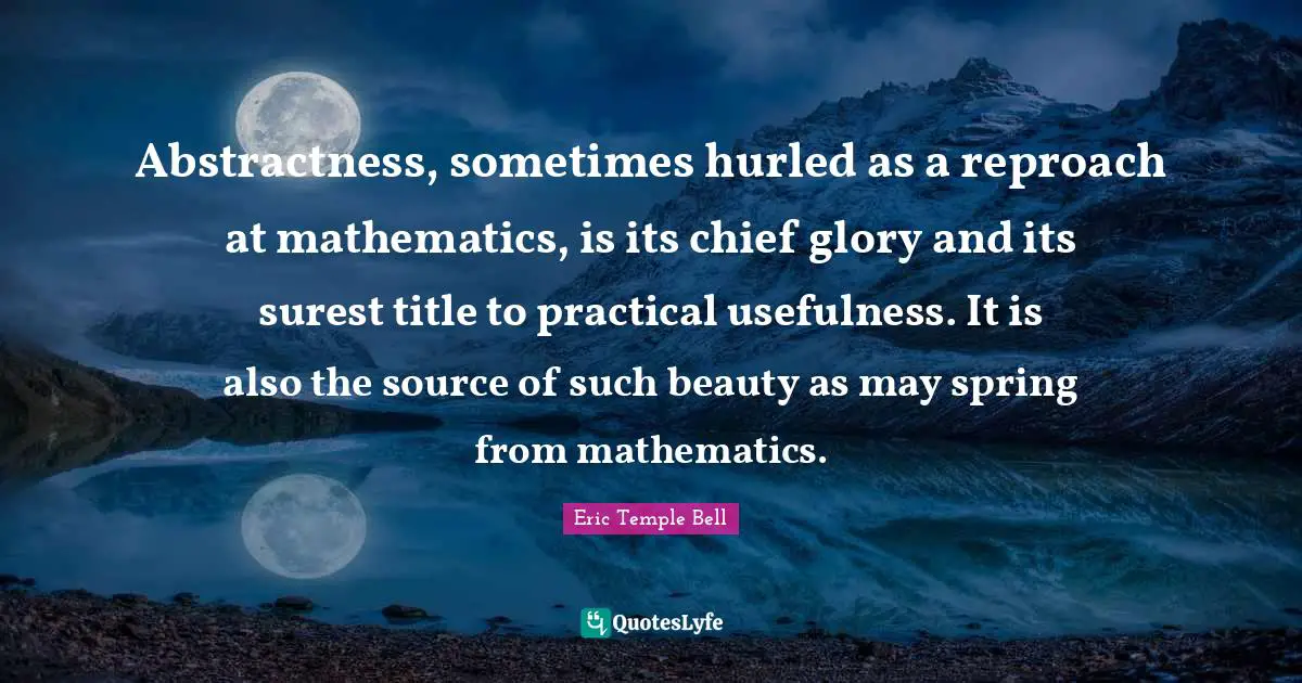 Abstractness, sometimes hurled as a reproach at mathematics, is its chief glory and its surest title to practical usefulness. It is also the source of such beauty as may spring from mathematics.