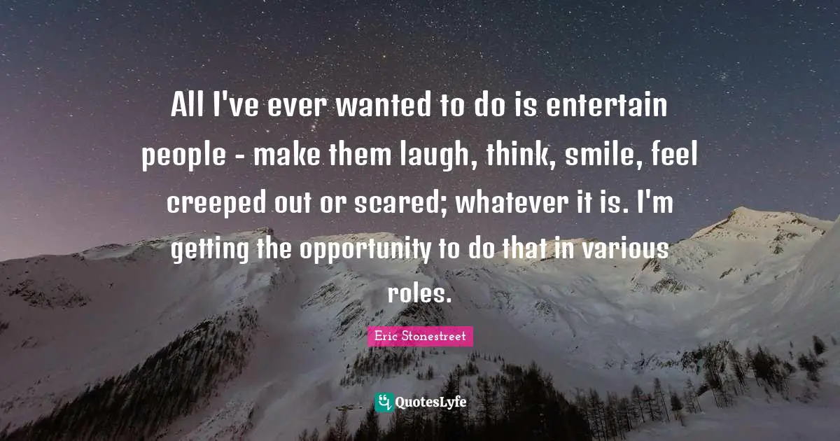 All I've ever wanted to do is entertain people - make them laugh, think, smile, feel creeped out or scared; whatever it is. I'm getting the opportunity to do that in various roles.