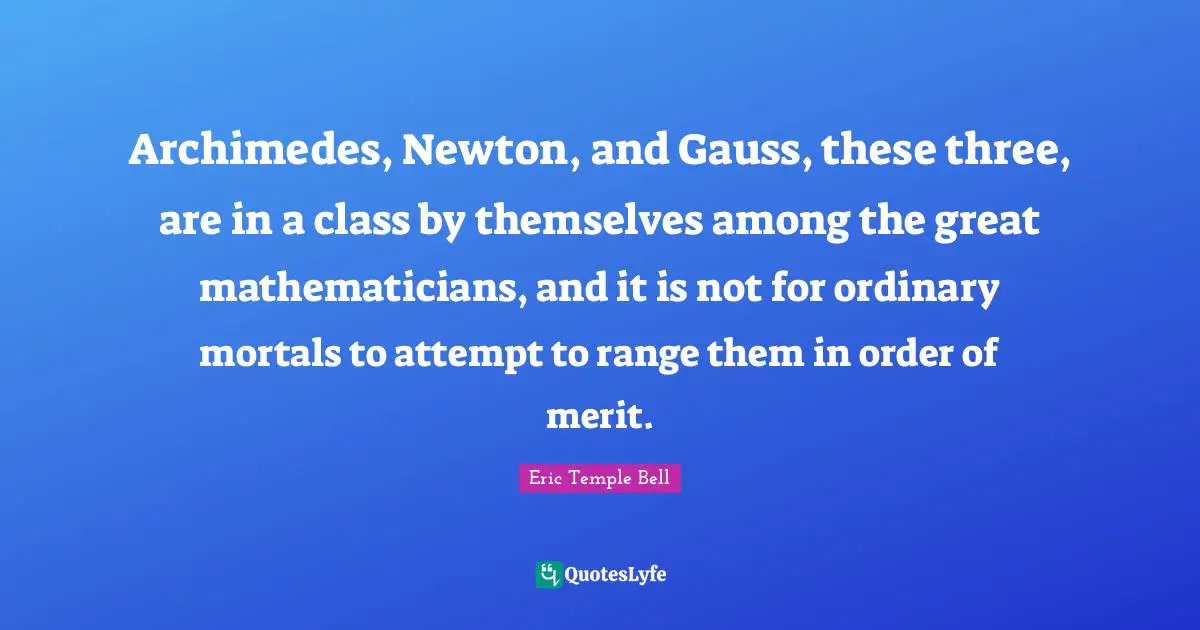 Archimedes, Newton, and Gauss, these three, are in a class by themselves among the great mathematicians, and it is not for ordinary mortals to attempt to range them in order of merit.