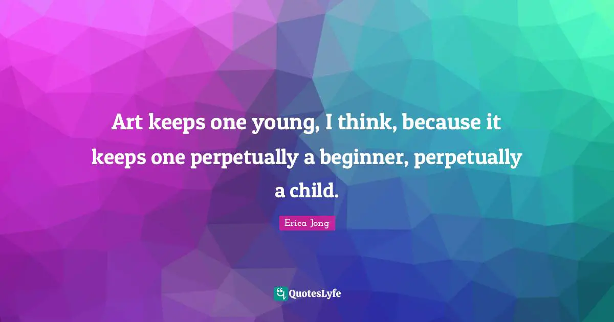 Art keeps one young, I think, because it keeps one perpetually a beginner, perpetually a child.