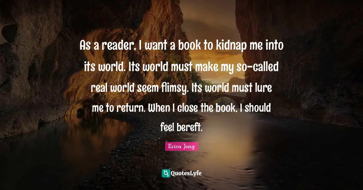 As a reader, I want a book to kidnap me into its world. Its world must make my so-called real world seem flimsy. Its world must lure me to return. When I close the book, I should feel bereft.
