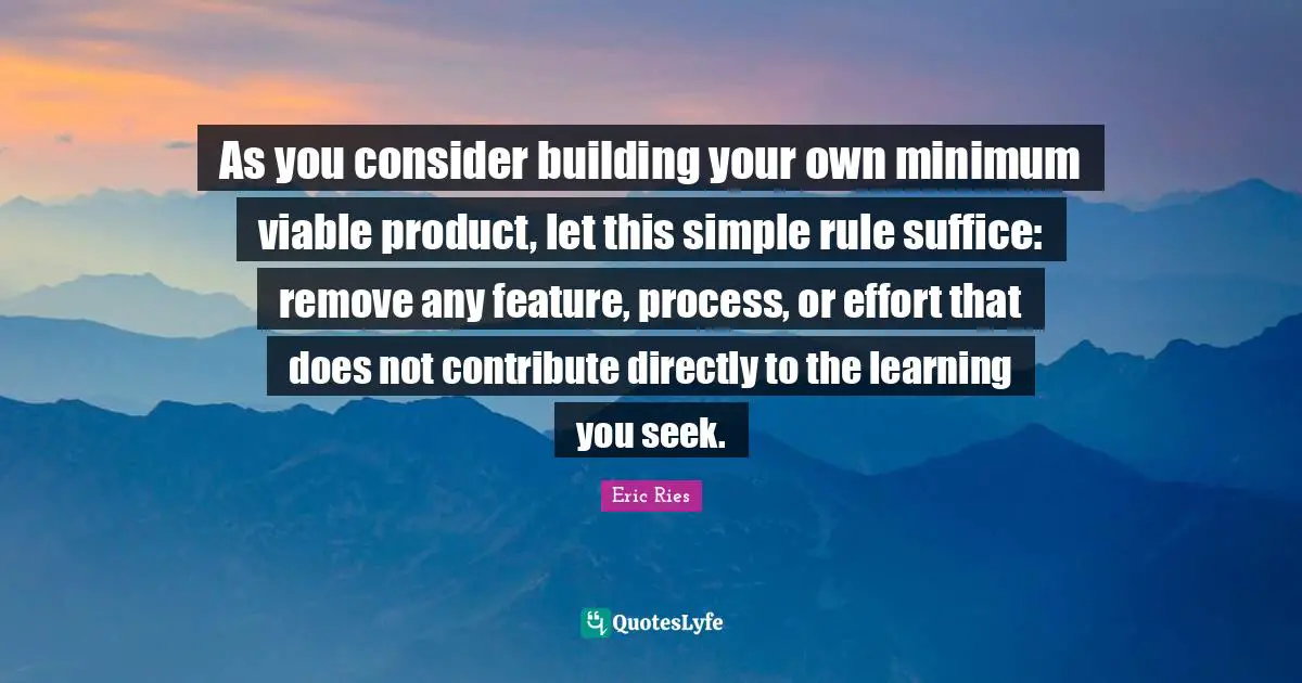 As you consider building your own minimum viable product, let this simple rule suffice: remove any feature, process, or effort that does not contribute directly to the learning you seek.