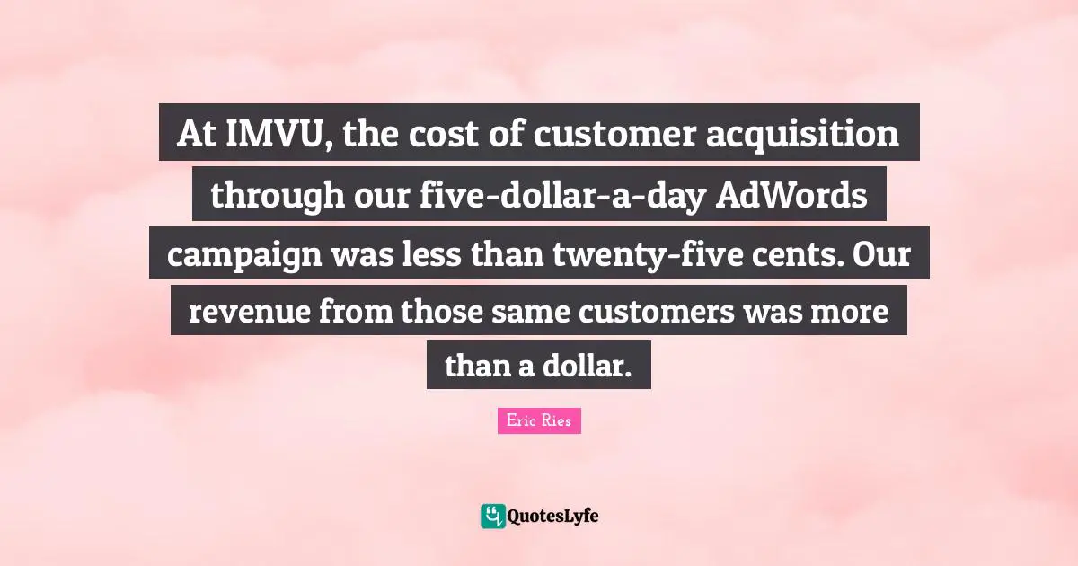 Eric Ries Quotes: "At IMVU, the cost of customer acquisition through our five-dollar-a-day AdWords campaign was less than twenty-five cents. Our revenue from those same customers was more than a dollar."