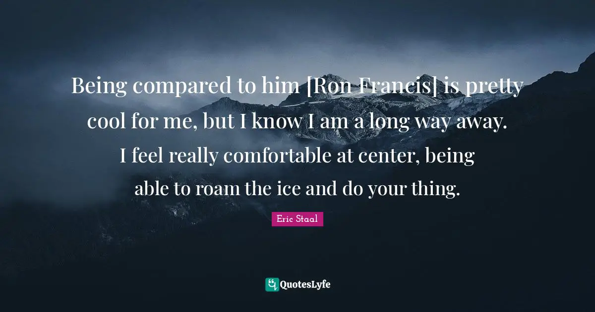 Being compared to him [Ron Francis] is pretty cool for me, but I know I am a long way away. I feel really comfortable at center, being able to roam the ice and do your thing.