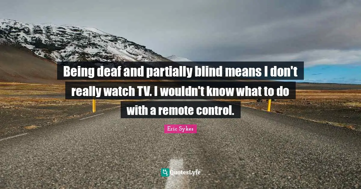 Being deaf and partially blind means I don't really watch TV. I wouldn't know what to do with a remote control.